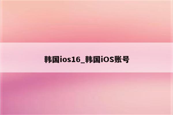 韩国ios16_韩国iOS账号