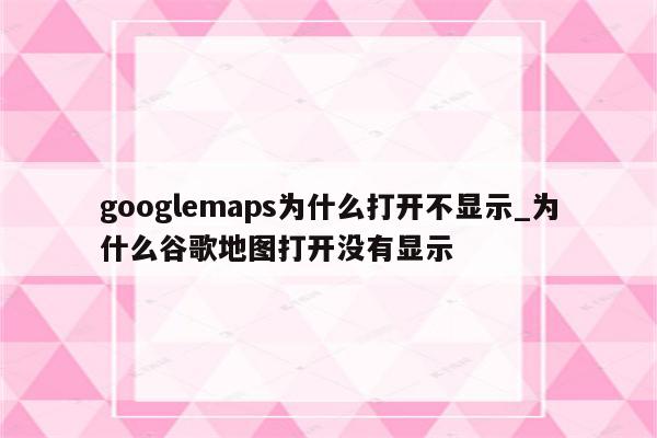 googlemaps为什么打开不显示_为什么谷歌地图打开没有显示