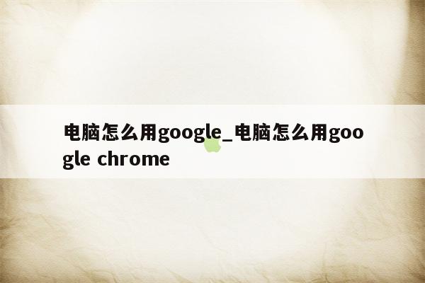 电脑怎么用google_电脑怎么用google chrome