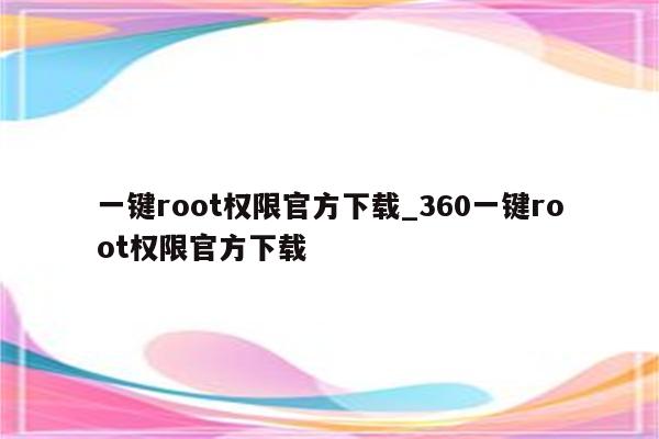 一键root权限官方下载_360一键root权限官方下载