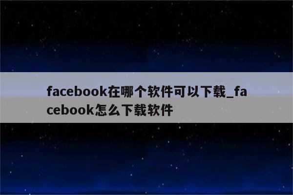 facebook在哪个软件可以下载_facebook怎么下载软件