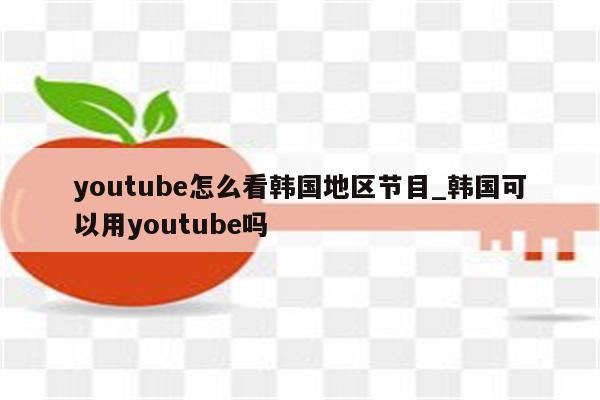 youtube怎么看韩国地区节目_韩国可以用youtube吗