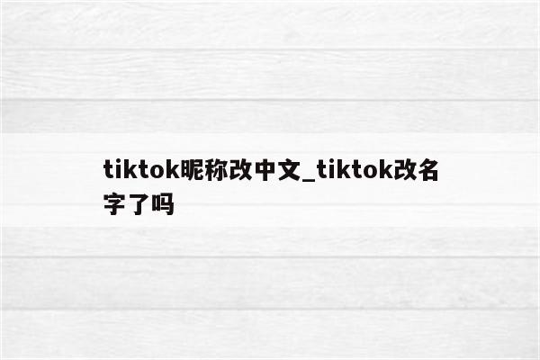 tiktok昵称改中文_tiktok改名字了吗